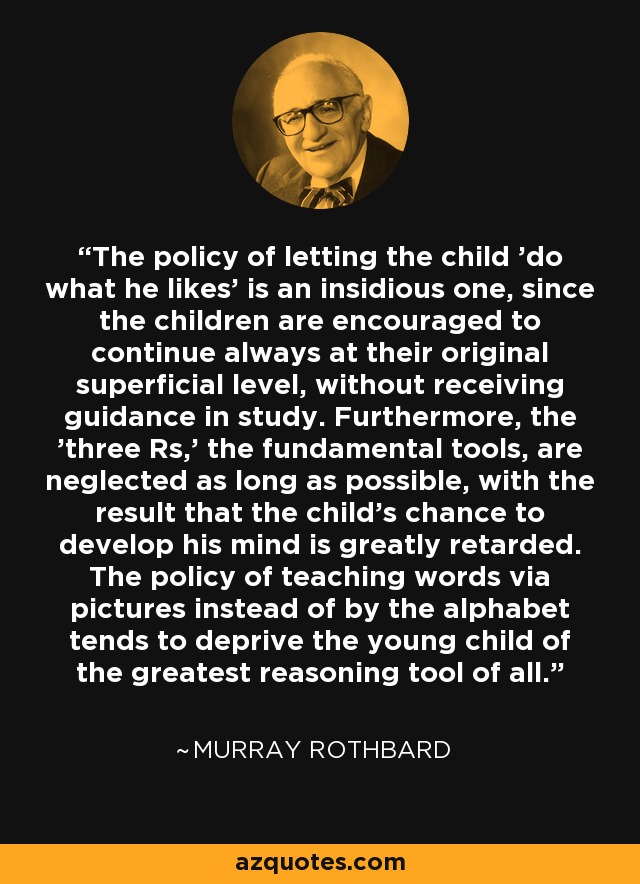 The policy of letting the child 'do what he likes' is an insidious one, since the children are encouraged to continue always at their original superficial level, without receiving guidance in study. Furthermore, the 'three Rs,' the fundamental tools, are neglected as long as possible, with the result that the child's chance to develop his mind is greatly retarded. The policy of teaching words via pictures instead of by the alphabet tends to deprive the young child of the greatest reasoning tool of all. - Murray Rothbard