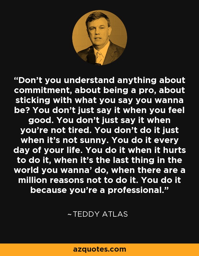 Don't you understand anything about commitment, about being a pro, about sticking with what you say you wanna be? You don't just say it when you feel good. You don't just say it when you're not tired. You don't do it just when it's not sunny. You do it every day of your life. You do it when it hurts to do it, when it's the last thing in the world you wanna' do, when there are a million reasons not to do it. You do it because you're a professional. - Teddy Atlas