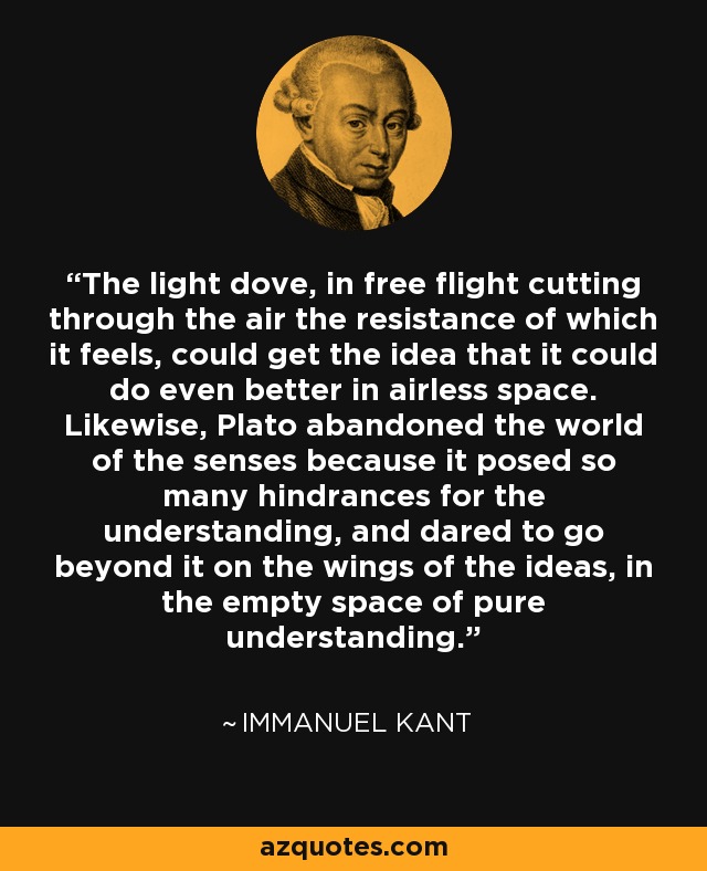 The light dove, in free flight cutting through the air the resistance of which it feels, could get the idea that it could do even better in airless space. Likewise, Plato abandoned the world of the senses because it posed so many hindrances for the understanding, and dared to go beyond it on the wings of the ideas, in the empty space of pure understanding. - Immanuel Kant