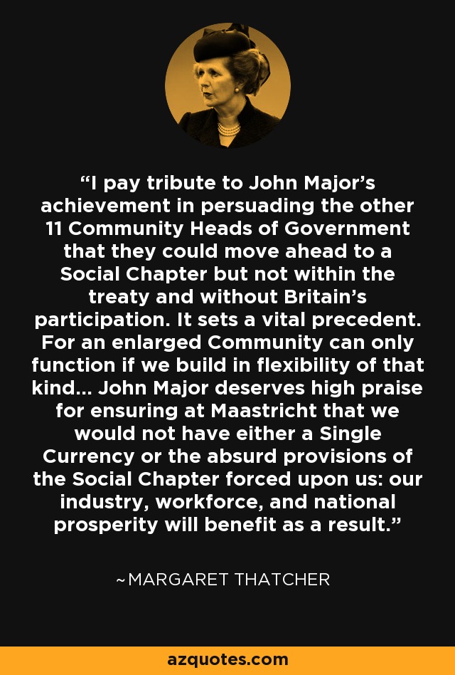 I pay tribute to John Major's achievement in persuading the other 11 Community Heads of Government that they could move ahead to a Social Chapter but not within the treaty and without Britain's participation. It sets a vital precedent. For an enlarged Community can only function if we build in flexibility of that kind... John Major deserves high praise for ensuring at Maastricht that we would not have either a Single Currency or the absurd provisions of the Social Chapter forced upon us: our industry, workforce, and national prosperity will benefit as a result. - Margaret Thatcher