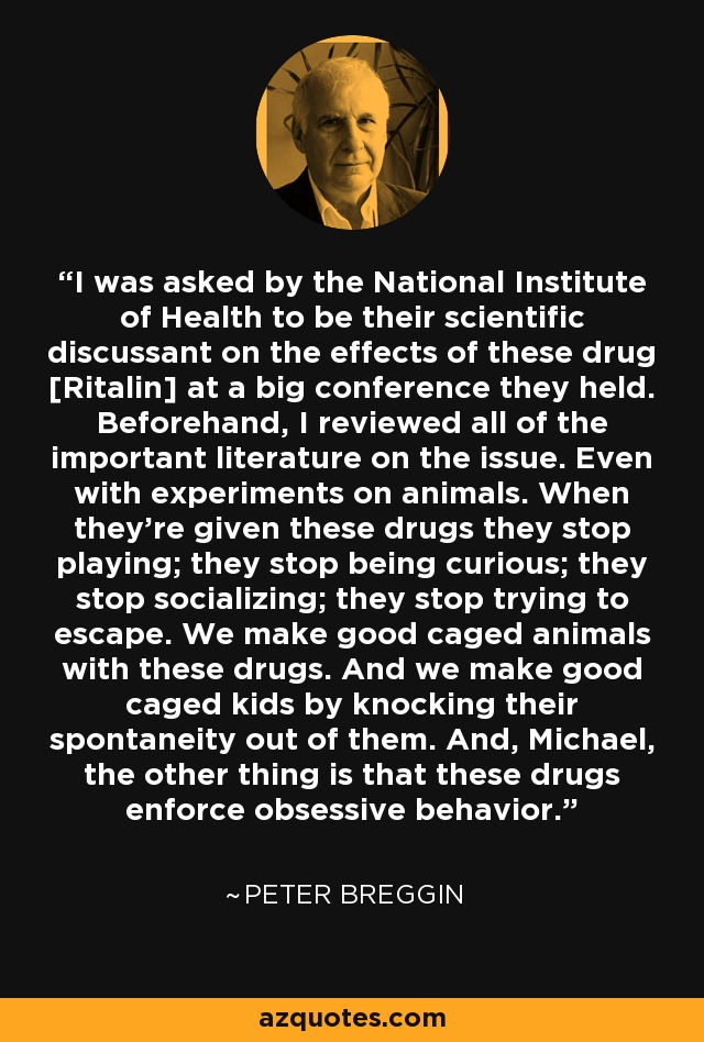 I was asked by the National Institute of Health to be their scientific discussant on the effects of these drug [Ritalin] at a big conference they held. Beforehand, I reviewed all of the important literature on the issue. Even with experiments on animals. When they're given these drugs they stop playing; they stop being curious; they stop socializing; they stop trying to escape. We make good caged animals with these drugs. And we make good caged kids by knocking their spontaneity out of them. And, Michael, the other thing is that these drugs enforce obsessive behavior. - Peter Breggin