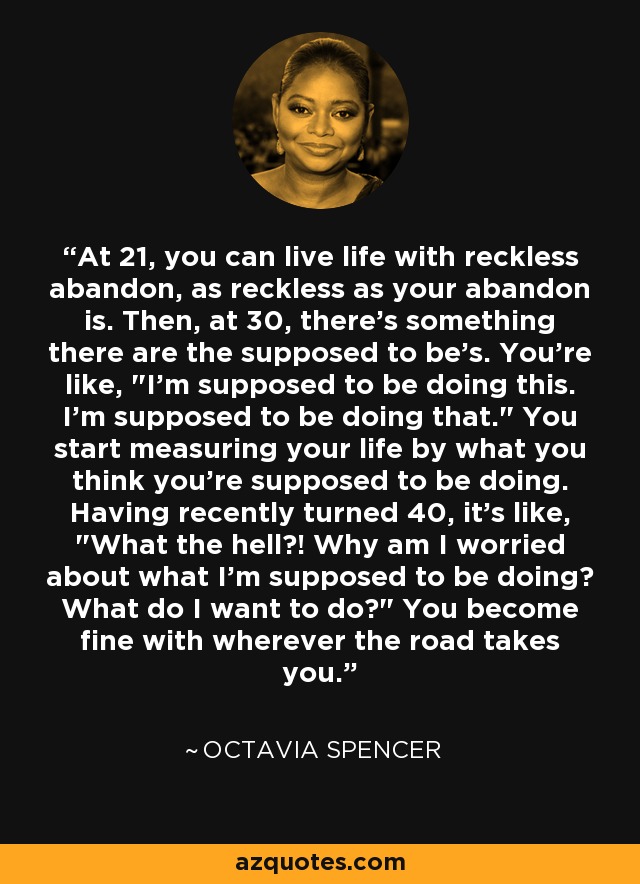 At 21, you can live life with reckless abandon, as reckless as your abandon is. Then, at 30, there's something there are the supposed to be's. You're like, 