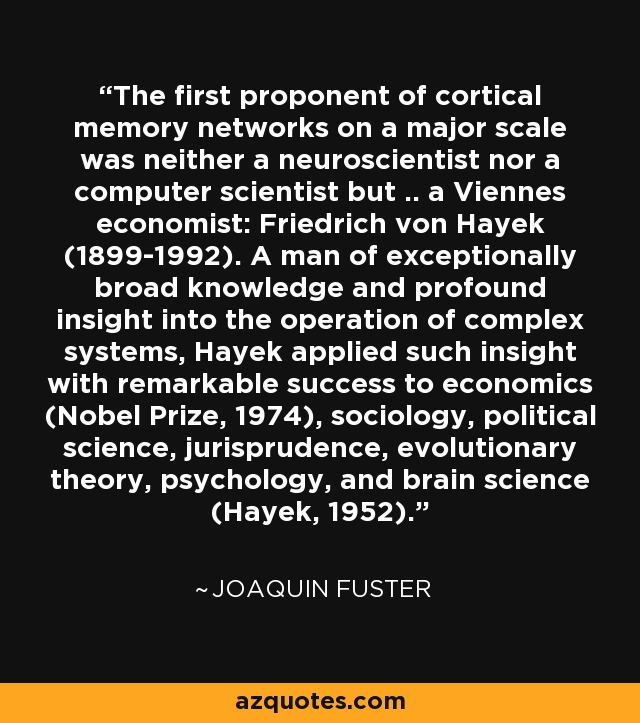 The first proponent of cortical memory networks on a major scale was neither a neuroscientist nor a computer scientist but .. a Viennes economist: Friedrich von Hayek (1899-1992). A man of exceptionally broad knowledge and profound insight into the operation of complex systems, Hayek applied such insight with remarkable success to economics (Nobel Prize, 1974), sociology, political science, jurisprudence, evolutionary theory, psychology, and brain science (Hayek, 1952). - Joaquin Fuster