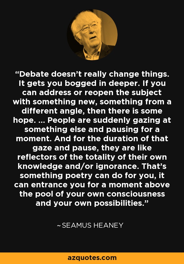 Debate doesn’t really change things. It gets you bogged in deeper. If you can address or reopen the subject with something new, something from a different angle, then there is some hope. ... People are suddenly gazing at something else and pausing for a moment. And for the duration of that gaze and pause, they are like reflectors of the totality of their own knowledge and/or ignorance. That’s something poetry can do for you, it can entrance you for a moment above the pool of your own consciousness and your own possibilities. - Seamus Heaney