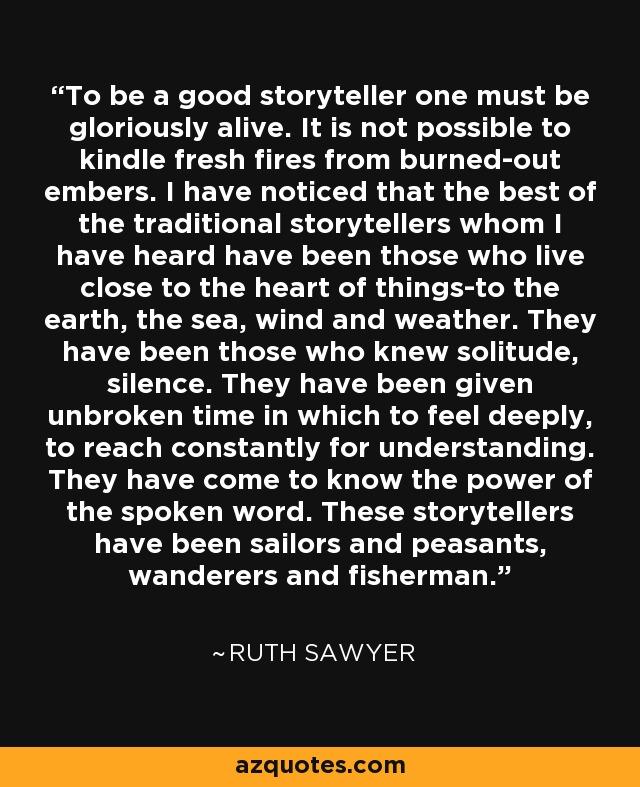 To be a good storyteller one must be gloriously alive. It is not possible to kindle fresh fires from burned-out embers. I have noticed that the best of the traditional storytellers whom I have heard have been those who live close to the heart of things-to the earth, the sea, wind and weather. They have been those who knew solitude, silence. They have been given unbroken time in which to feel deeply, to reach constantly for understanding. They have come to know the power of the spoken word. These storytellers have been sailors and peasants, wanderers and fisherman. - Ruth Sawyer