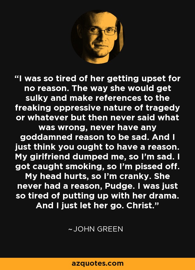 I was so tired of her getting upset for no reason. The way she would get sulky and make references to the freaking oppressive nature of tragedy or whatever but then never said what was wrong, never have any goddamned reason to be sad. And I just think you ought to have a reason. My girlfriend dumped me, so I'm sad. I got caught smoking, so I'm pissed off. My head hurts, so I'm cranky. She never had a reason, Pudge. I was just so tired of putting up with her drama. And I just let her go. Christ. - John Green