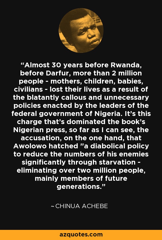 Almost 30 years before Rwanda, before Darfur, more than 2 million people - mothers, children, babies, civilians - lost their lives as a result of the blatantly callous and unnecessary policies enacted by the leaders of the federal government of Nigeria. It's this charge that's dominated the book's Nigerian press, so far as I can see, the accusation, on the one hand, that Awolowo hatched 