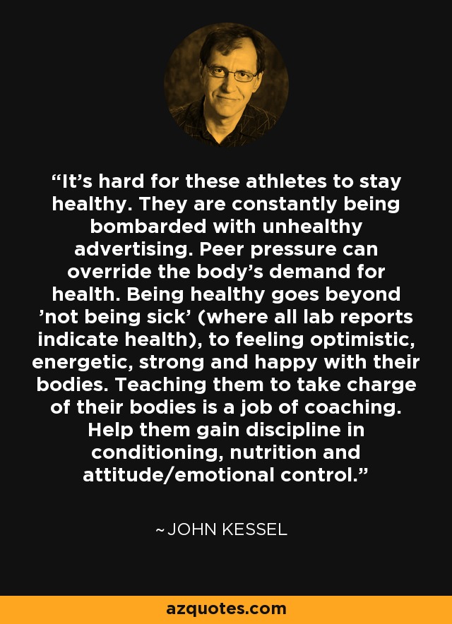 It's hard for these athletes to stay healthy. They are constantly being bombarded with unhealthy advertising. Peer pressure can override the body's demand for health. Being healthy goes beyond 'not being sick' (where all lab reports indicate health), to feeling optimistic, energetic, strong and happy with their bodies. Teaching them to take charge of their bodies is a job of coaching. Help them gain discipline in conditioning, nutrition and attitude/emotional control. - John Kessel
