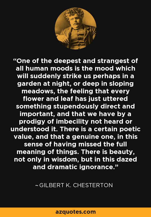 One of the deepest and strangest of all human moods is the mood which will suddenly strike us perhaps in a garden at night, or deep in sloping meadows, the feeling that every flower and leaf has just uttered something stupendously direct and important, and that we have by a prodigy of imbecility not heard or understood it. There is a certain poetic value, and that a genuine one, in this sense of having missed the full meaning of things. There is beauty, not only in wisdom, but in this dazed and dramatic ignorance. - Gilbert K. Chesterton