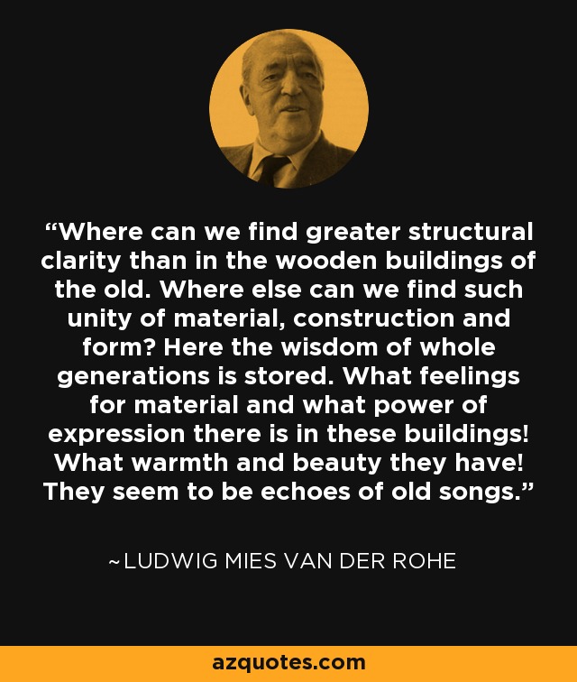 Where can we find greater structural clarity than in the wooden buildings of the old. Where else can we find such unity of material, construction and form? Here the wisdom of whole generations is stored. What feelings for material and what power of expression there is in these buildings! What warmth and beauty they have! They seem to be echoes of old songs. - Ludwig Mies van der Rohe