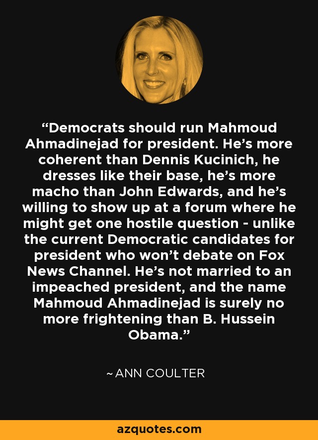 Democrats should run Mahmoud Ahmadinejad for president. He's more coherent than Dennis Kucinich, he dresses like their base, he's more macho than John Edwards, and he's willing to show up at a forum where he might get one hostile question - unlike the current Democratic candidates for president who won't debate on Fox News Channel. He's not married to an impeached president, and the name Mahmoud Ahmadinejad is surely no more frightening than B. Hussein Obama. - Ann Coulter