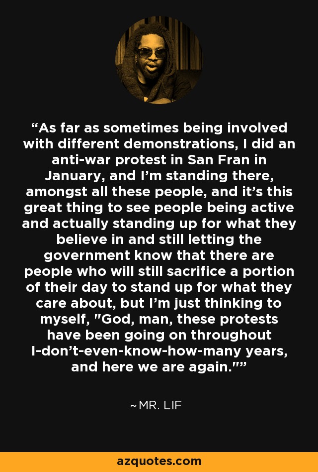 As far as sometimes being involved with different demonstrations, I did an anti-war protest in San Fran in January, and I'm standing there, amongst all these people, and it's this great thing to see people being active and actually standing up for what they believe in and still letting the government know that there are people who will still sacrifice a portion of their day to stand up for what they care about, but I'm just thinking to myself, 