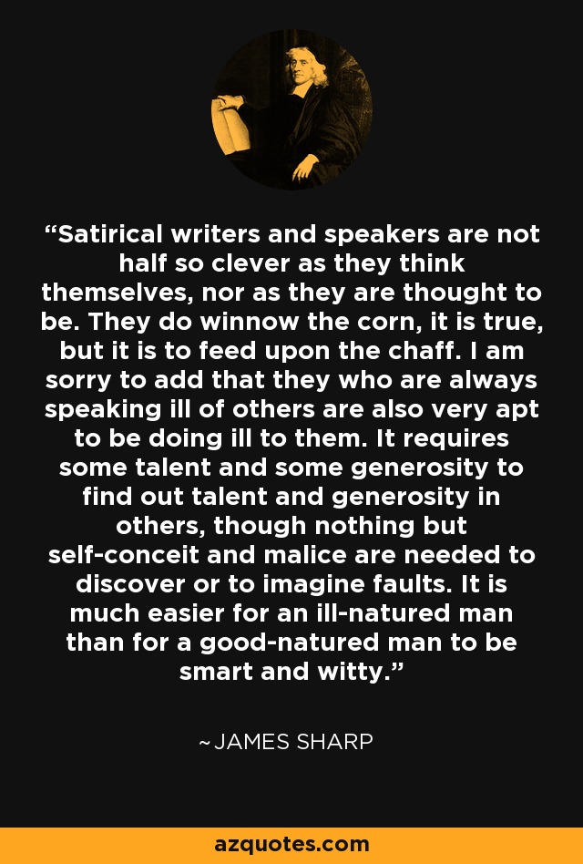 Satirical writers and speakers are not half so clever as they think themselves, nor as they are thought to be. They do winnow the corn, it is true, but it is to feed upon the chaff. I am sorry to add that they who are always speaking ill of others are also very apt to be doing ill to them. It requires some talent and some generosity to find out talent and generosity in others, though nothing but self-conceit and malice are needed to discover or to imagine faults. It is much easier for an ill-natured man than for a good-natured man to be smart and witty. - James Sharp