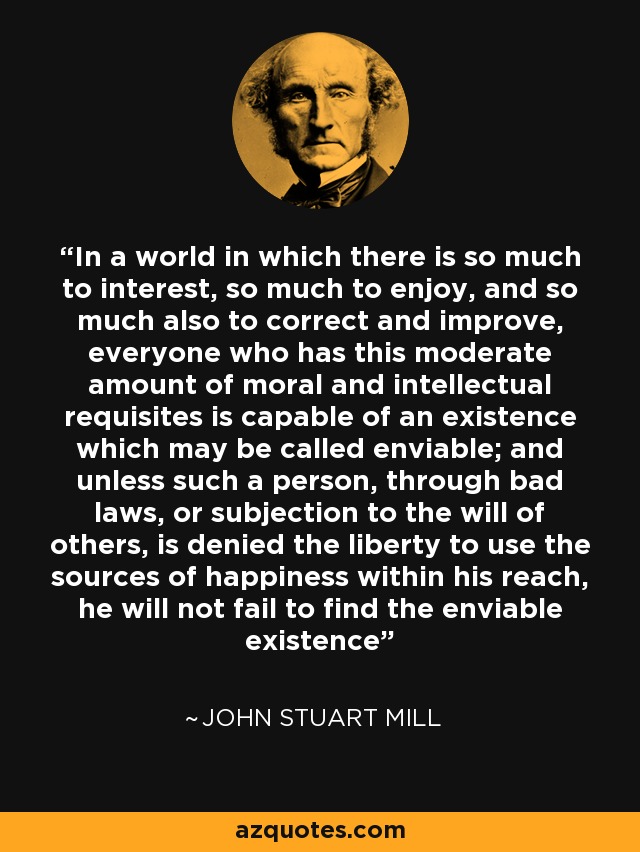 In a world in which there is so much to interest, so much to enjoy, and so much also to correct and improve, everyone who has this moderate amount of moral and intellectual requisites is capable of an existence which may be called enviable; and unless such a person, through bad laws, or subjection to the will of others, is denied the liberty to use the sources of happiness within his reach, he will not fail to find the enviable existence - John Stuart Mill