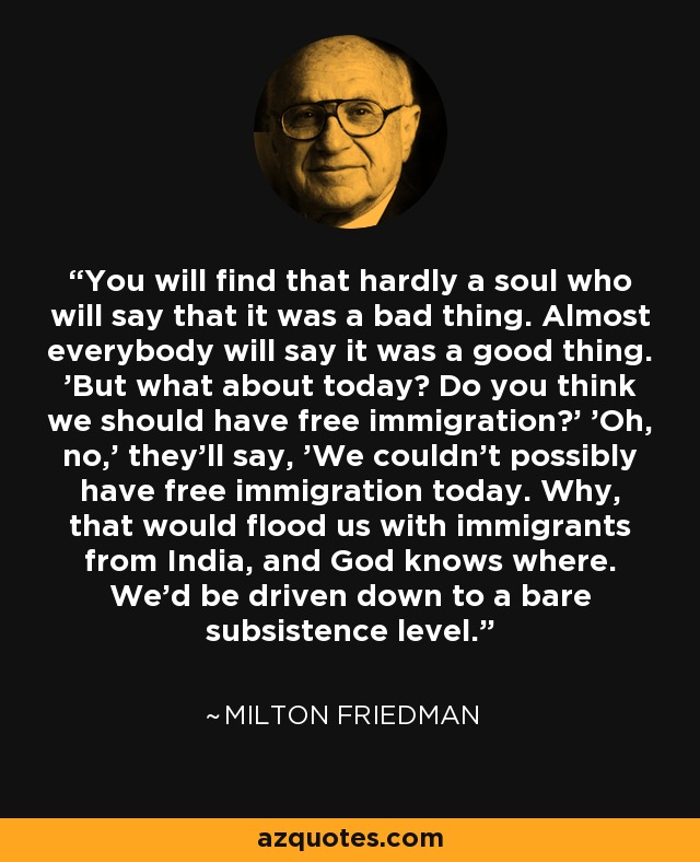 You will find that hardly a soul who will say that it was a bad thing. Almost everybody will say it was a good thing. 'But what about today? Do you think we should have free immigration?' 'Oh, no,' they'll say, 'We couldn't possibly have free immigration today. Why, that would flood us with immigrants from India, and God knows where. We'd be driven down to a bare subsistence level.' - Milton Friedman