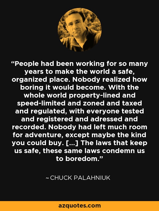 People had been working for so many years to make the world a safe, organized place. Nobody realized how boring it would become. With the whole world property-lined and speed-limited and zoned and taxed and regulated, with everyone tested and registered and adressed and recorded. Nobody had left much room for adventure, except maybe the kind you could buy. [...] The laws that keep us safe, these same laws condemn us to boredom. - Chuck Palahniuk