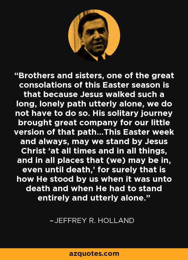 Brothers and sisters, one of the great consolations of this Easter season is that because Jesus walked such a long, lonely path utterly alone, we do not have to do so. His solitary journey brought great company for our little version of that path…This Easter week and always, may we stand by Jesus Christ ‘at all times and in all things, and in all places that (we) may be in, even until death,’ for surely that is how He stood by us when it was unto death and when He had to stand entirely and utterly alone. - Jeffrey R. Holland