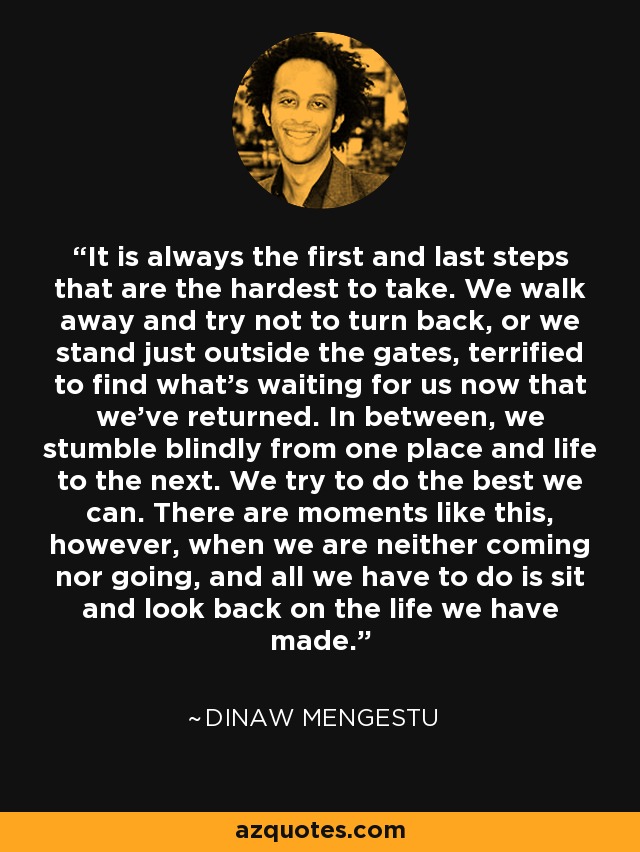 It is always the first and last steps that are the hardest to take. We walk away and try not to turn back, or we stand just outside the gates, terrified to find what's waiting for us now that we've returned. In between, we stumble blindly from one place and life to the next. We try to do the best we can. There are moments like this, however, when we are neither coming nor going, and all we have to do is sit and look back on the life we have made. - Dinaw Mengestu