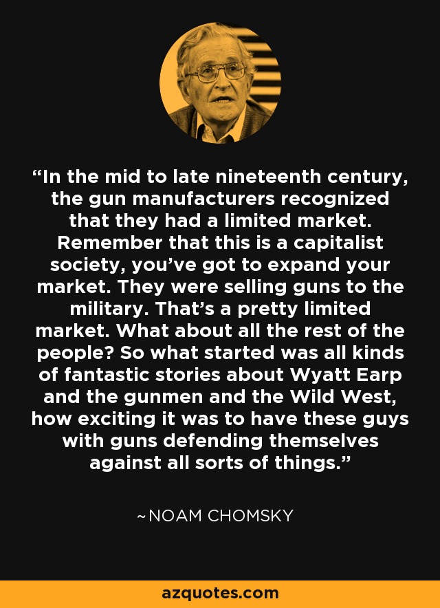 In the mid to late nineteenth century, the gun manufacturers recognized that they had a limited market. Remember that this is a capitalist society, you've got to expand your market. They were selling guns to the military. That's a pretty limited market. What about all the rest of the people? So what started was all kinds of fantastic stories about Wyatt Earp and the gunmen and the Wild West, how exciting it was to have these guys with guns defending themselves against all sorts of things. - Noam Chomsky