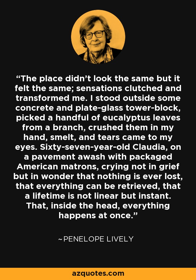 The place didn't look the same but it felt the same; sensations clutched and transformed me. I stood outside some concrete and plate-glass tower-block, picked a handful of eucalyptus leaves from a branch, crushed them in my hand, smelt, and tears came to my eyes. Sixty-seven-year-old Claudia, on a pavement awash with packaged American matrons, crying not in grief but in wonder that nothing is ever lost, that everything can be retrieved, that a lifetime is not linear but instant. That, inside the head, everything happens at once. - Penelope Lively