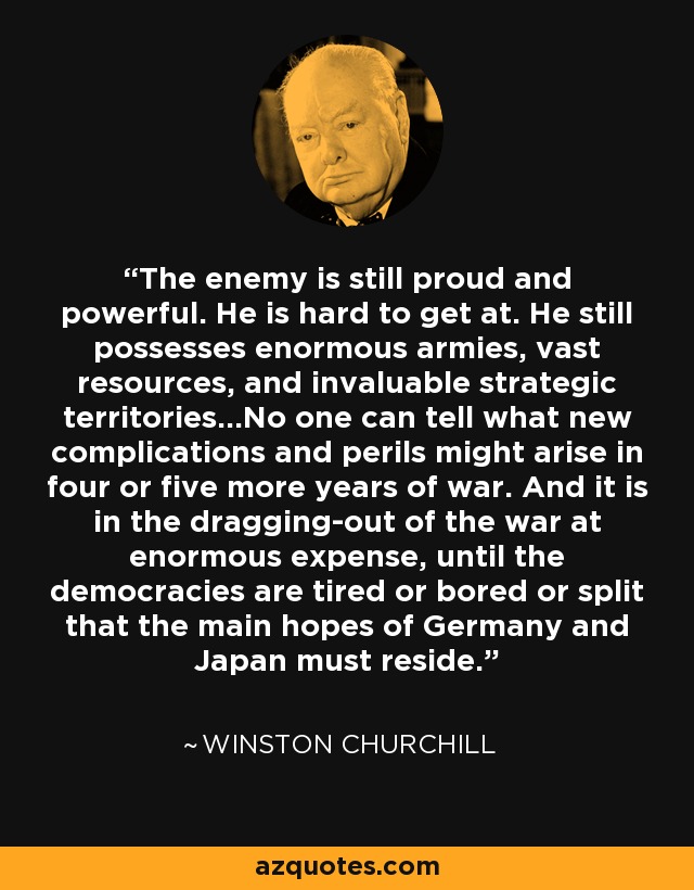 The enemy is still proud and powerful. He is hard to get at. He still possesses enormous armies, vast resources, and invaluable strategic territories...No one can tell what new complications and perils might arise in four or five more years of war. And it is in the dragging-out of the war at enormous expense, until the democracies are tired or bored or split that the main hopes of Germany and Japan must reside. - Winston Churchill