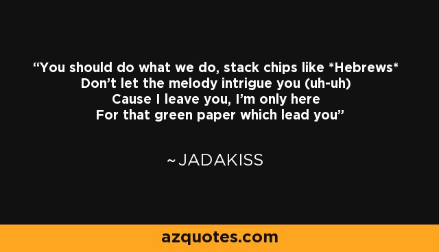 You should do what we do, stack chips like *Hebrews* Don't let the melody intrigue you (uh-uh) Cause I leave you, I'm only here For that green paper which lead you - Jadakiss