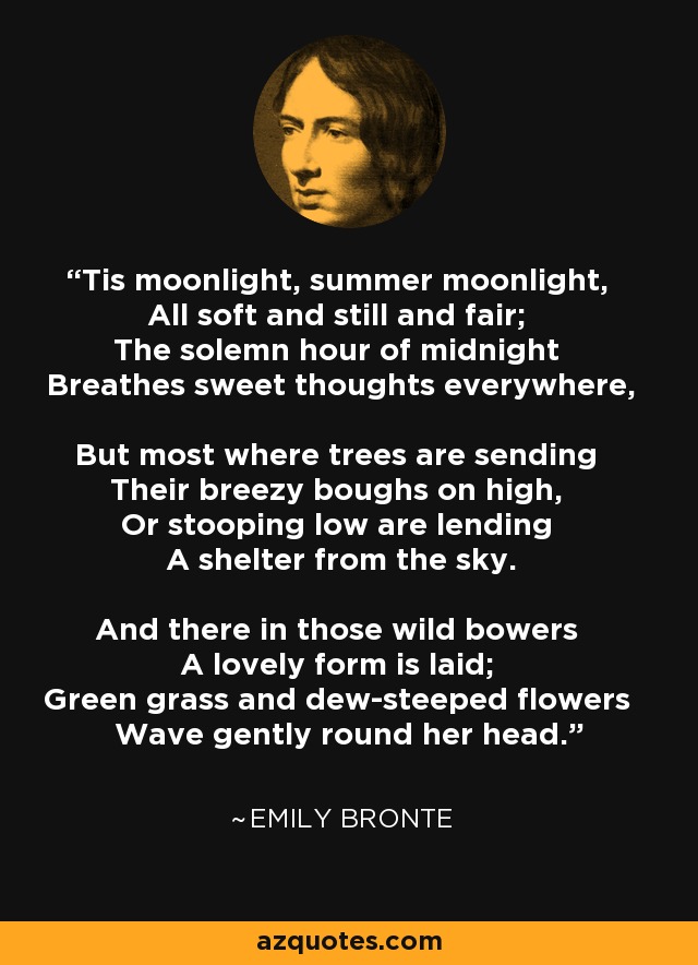 Tis moonlight, summer moonlight, All soft and still and fair; The solemn hour of midnight Breathes sweet thoughts everywhere, But most where trees are sending Their breezy boughs on high, Or stooping low are lending A shelter from the sky. And there in those wild bowers A lovely form is laid; Green grass and dew-steeped flowers Wave gently round her head. - Emily Bronte