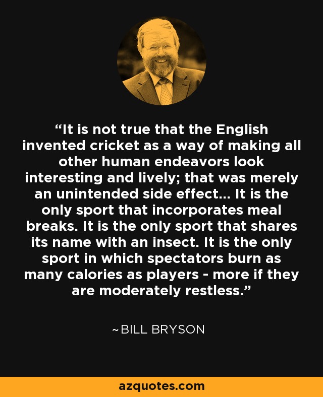 It is not true that the English invented cricket as a way of making all other human endeavors look interesting and lively; that was merely an unintended side effect... It is the only sport that incorporates meal breaks. It is the only sport that shares its name with an insect. It is the only sport in which spectators burn as many calories as players - more if they are moderately restless. - Bill Bryson