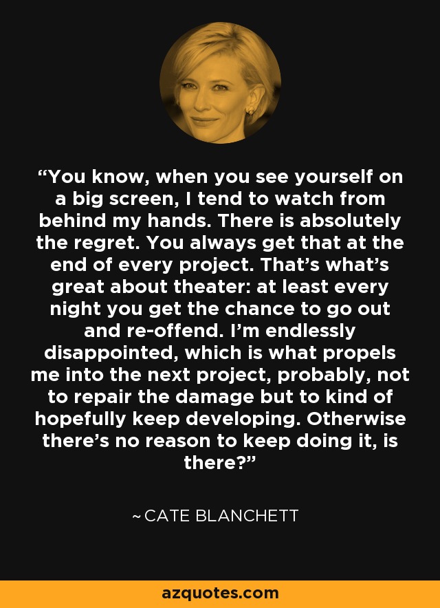 You know, when you see yourself on a big screen, I tend to watch from behind my hands. There is absolutely the regret. You always get that at the end of every project. That's what's great about theater: at least every night you get the chance to go out and re-offend. I'm endlessly disappointed, which is what propels me into the next project, probably, not to repair the damage but to kind of hopefully keep developing. Otherwise there's no reason to keep doing it, is there? - Cate Blanchett