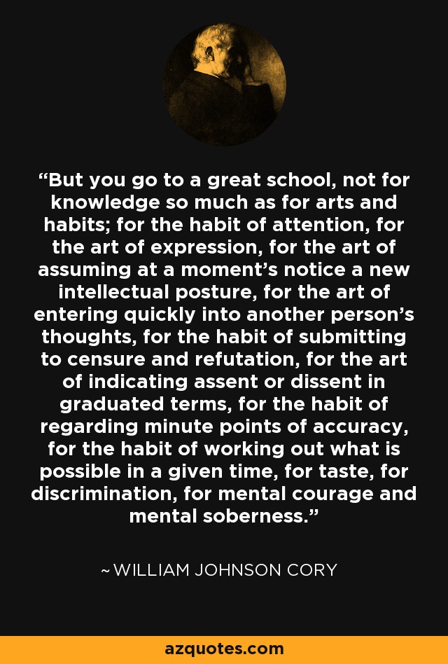 But you go to a great school, not for knowledge so much as for arts and habits; for the habit of attention, for the art of expression, for the art of assuming at a moment's notice a new intellectual posture, for the art of entering quickly into another person's thoughts, for the habit of submitting to censure and refutation, for the art of indicating assent or dissent in graduated terms, for the habit of regarding minute points of accuracy, for the habit of working out what is possible in a given time, for taste, for discrimination, for mental courage and mental soberness. - William Johnson Cory