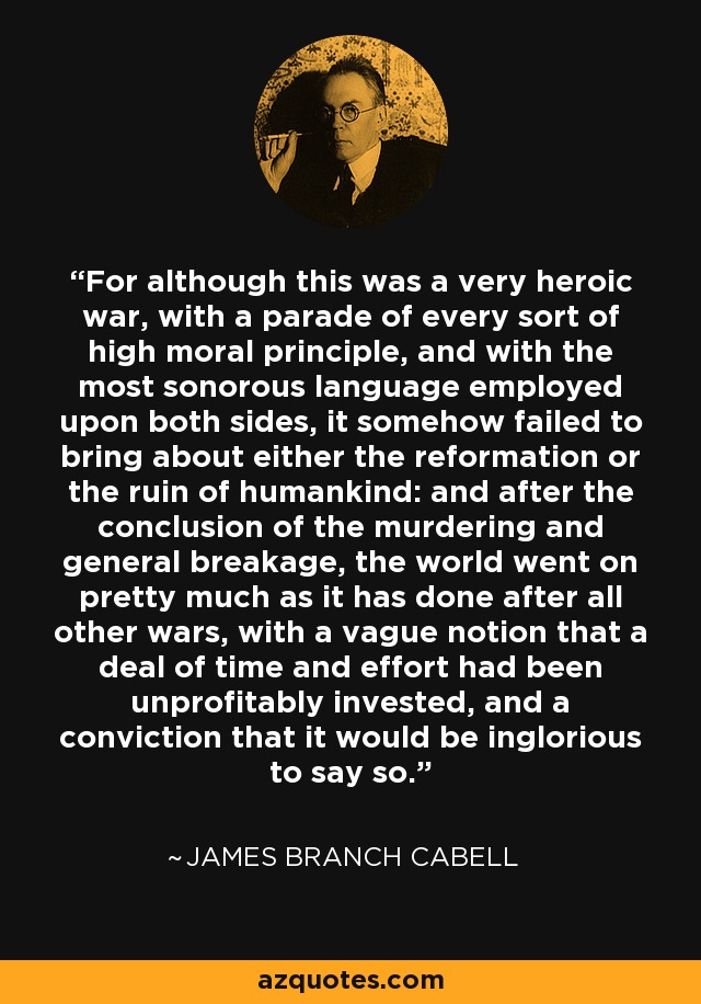 For although this was a very heroic war, with a parade of every sort of high moral principle, and with the most sonorous language employed upon both sides, it somehow failed to bring about either the reformation or the ruin of humankind: and after the conclusion of the murdering and general breakage, the world went on pretty much as it has done after all other wars, with a vague notion that a deal of time and effort had been unprofitably invested, and a conviction that it would be inglorious to say so. - James Branch Cabell