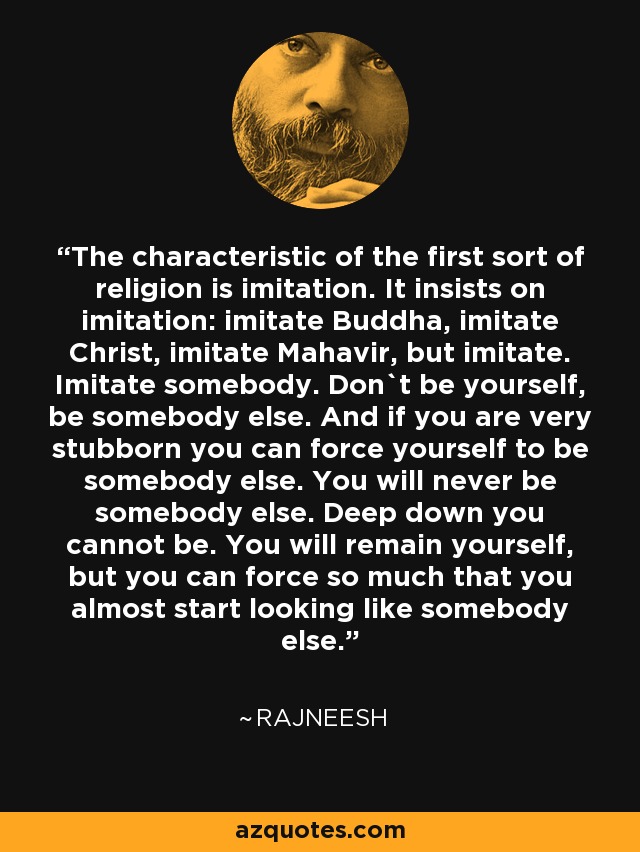 The characteristic of the first sort of religion is imitation. It insists on imitation: imitate Buddha, imitate Christ, imitate Mahavir, but imitate. Imitate somebody. Don`t be yourself, be somebody else. And if you are very stubborn you can force yourself to be somebody else. You will never be somebody else. Deep down you cannot be. You will remain yourself, but you can force so much that you almost start looking like somebody else. - Rajneesh