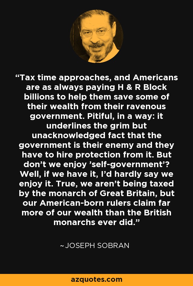 Tax time approaches, and Americans are as always paying H & R Block billions to help them save some of their wealth from their ravenous government. Pitiful, in a way: it underlines the grim but unacknowledged fact that the government is their enemy and they have to hire protection from it. But don't we enjoy 'self-government'? Well, if we have it, I'd hardly say we enjoy it. True, we aren't being taxed by the monarch of Great Britain, but our American-born rulers claim far more of our wealth than the British monarchs ever did. - Joseph Sobran