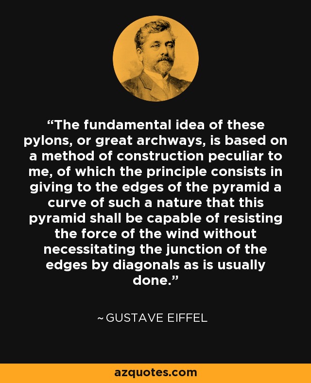 The fundamental idea of these pylons, or great archways, is based on a method of construction peculiar to me, of which the principle consists in giving to the edges of the pyramid a curve of such a nature that this pyramid shall be capable of resisting the force of the wind without necessitating the junction of the edges by diagonals as is usually done. - Gustave Eiffel