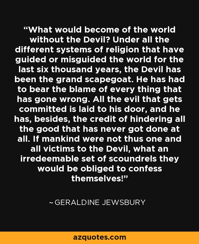 What would become of the world without the Devil? Under all the different systems of religion that have guided or misguided the world for the last six thousand years, the Devil has been the grand scapegoat. He has had to bear the blame of every thing that has gone wrong. All the evil that gets committed is laid to his door, and he has, besides, the credit of hindering all the good that has never got done at all. If mankind were not thus one and all victims to the Devil, what an irredeemable set of scoundrels they would be obliged to confess themselves! - Geraldine Jewsbury
