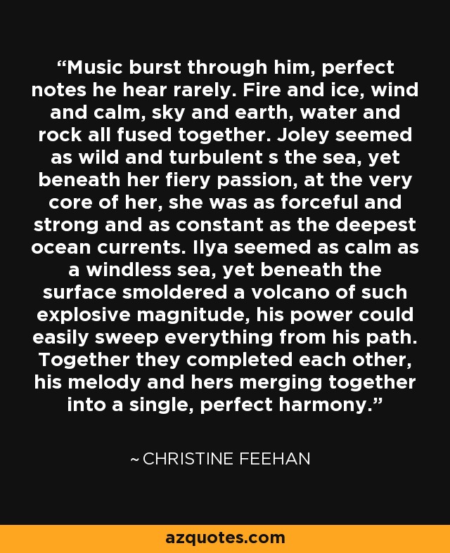 Music burst through him, perfect notes he hear rarely. Fire and ice, wind and calm, sky and earth, water and rock all fused together. Joley seemed as wild and turbulent s the sea, yet beneath her fiery passion, at the very core of her, she was as forceful and strong and as constant as the deepest ocean currents. Ilya seemed as calm as a windless sea, yet beneath the surface smoldered a volcano of such explosive magnitude, his power could easily sweep everything from his path. Together they completed each other, his melody and hers merging together into a single, perfect harmony. - Christine Feehan