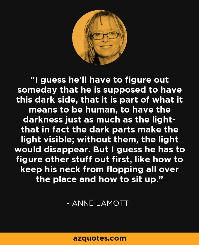 I guess he'll have to figure out someday that he is supposed to have this dark side, that it is part of what it means to be human, to have the darkness just as much as the light- that in fact the dark parts make the light visible; without them, the light would disappear. But I guess he has to figure other stuff out first, like how to keep his neck from flopping all over the place and how to sit up. - Anne Lamott