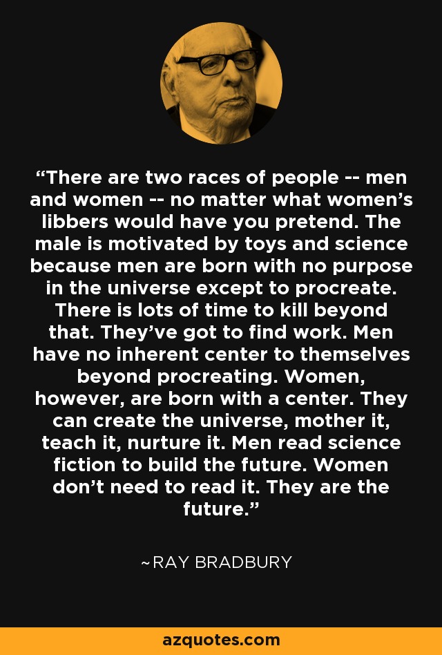 There are two races of people -- men and women -- no matter what women's libbers would have you pretend. The male is motivated by toys and science because men are born with no purpose in the universe except to procreate. There is lots of time to kill beyond that. They've got to find work. Men have no inherent center to themselves beyond procreating. Women, however, are born with a center. They can create the universe, mother it, teach it, nurture it. Men read science fiction to build the future. Women don't need to read it. They are the future. - Ray Bradbury