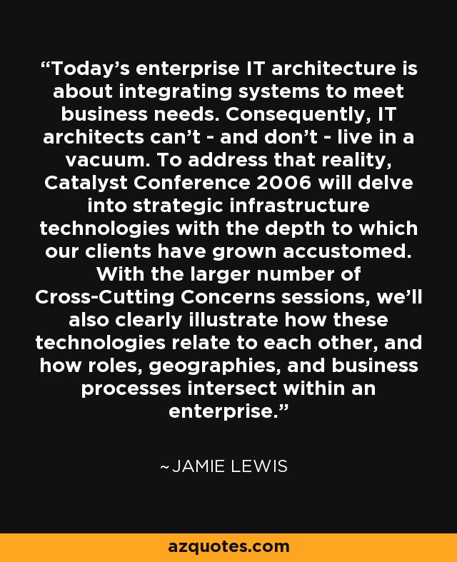 Today's enterprise IT architecture is about integrating systems to meet business needs. Consequently, IT architects can't - and don't - live in a vacuum. To address that reality, Catalyst Conference 2006 will delve into strategic infrastructure technologies with the depth to which our clients have grown accustomed. With the larger number of Cross-Cutting Concerns sessions, we'll also clearly illustrate how these technologies relate to each other, and how roles, geographies, and business processes intersect within an enterprise. - Jamie Lewis