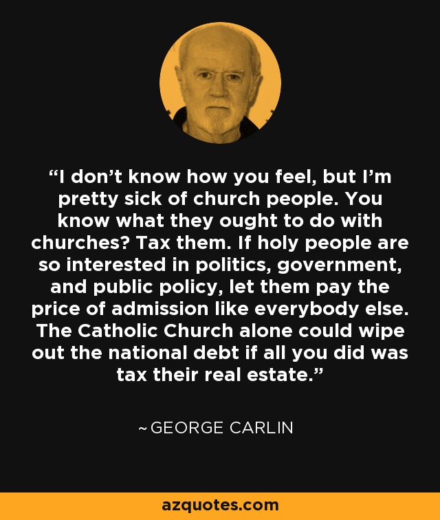I don't know how you feel, but I'm pretty sick of church people. You know what they ought to do with churches? Tax them. If holy people are so interested in politics, government, and public policy, let them pay the price of admission like everybody else. The Catholic Church alone could wipe out the national debt if all you did was tax their real estate. - George Carlin