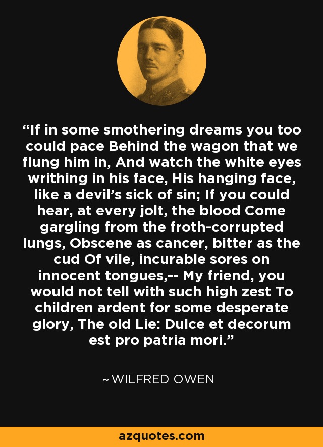 If in some smothering dreams you too could pace Behind the wagon that we flung him in, And watch the white eyes writhing in his face, His hanging face, like a devil's sick of sin; If you could hear, at every jolt, the blood Come gargling from the froth-corrupted lungs, Obscene as cancer, bitter as the cud Of vile, incurable sores on innocent tongues,-- My friend, you would not tell with such high zest To children ardent for some desperate glory, The old Lie: Dulce et decorum est pro patria mori. - Wilfred Owen