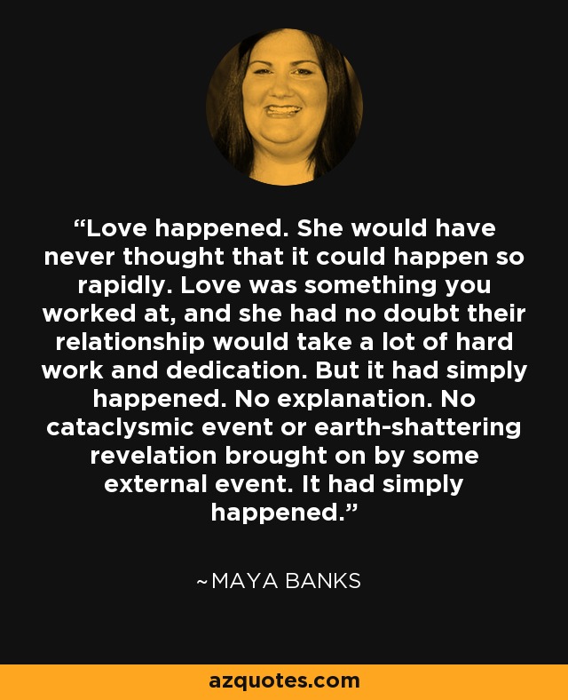 Love happened. She would have never thought that it could happen so rapidly. Love was something you worked at, and she had no doubt their relationship would take a lot of hard work and dedication. But it had simply happened. No explanation. No cataclysmic event or earth-shattering revelation brought on by some external event. It had simply happened. - Maya Banks