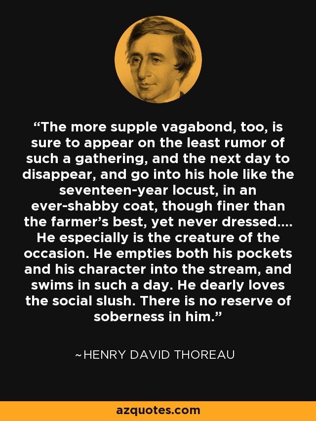 The more supple vagabond, too, is sure to appear on the least rumor of such a gathering, and the next day to disappear, and go into his hole like the seventeen-year locust, in an ever-shabby coat, though finer than the farmer's best, yet never dressed.... He especially is the creature of the occasion. He empties both his pockets and his character into the stream, and swims in such a day. He dearly loves the social slush. There is no reserve of soberness in him. - Henry David Thoreau