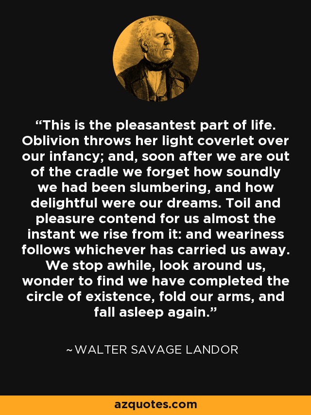 This is the pleasantest part of life. Oblivion throws her light coverlet over our infancy; and, soon after we are out of the cradle we forget how soundly we had been slumbering, and how delightful were our dreams. Toil and pleasure contend for us almost the instant we rise from it: and weariness follows whichever has carried us away. We stop awhile, look around us, wonder to find we have completed the circle of existence, fold our arms, and fall asleep again. - Walter Savage Landor