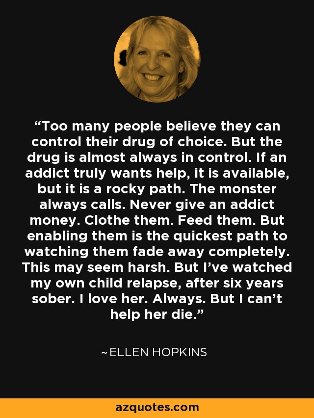 Too many people believe they can control their drug of choice. But the drug is almost always in control. If an addict truly wants help, it is available, but it is a rocky path. The monster always calls. Never give an addict money. Clothe them. Feed them. But enabling them is the quickest path to watching them fade away completely. This may seem harsh. But I've watched my own child relapse, after six years sober. I love her. Always. But I can't help her die. - Ellen Hopkins