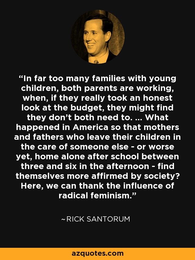 In far too many families with young children, both parents are working, when, if they really took an honest look at the budget, they might find they don't both need to. ... What happened in America so that mothers and fathers who leave their children in the care of someone else - or worse yet, home alone after school between three and six in the afternoon - find themselves more affirmed by society? Here, we can thank the influence of radical feminism. - Rick Santorum