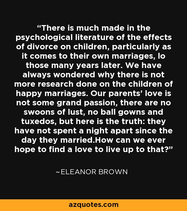 There is much made in the psychological literature of the effects of divorce on children, particularly as it comes to their own marriages, lo those many years later. We have always wondered why there is not more research done on the children of happy marriages. Our parents' love is not some grand passion, there are no swoons of lust, no ball gowns and tuxedos, but here is the truth: they have not spent a night apart since the day they married.How can we ever hope to find a love to live up to that? - Eleanor Brown