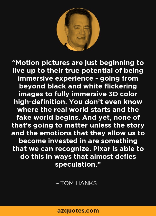 Motion pictures are just beginning to live up to their true potential of being immersive experience - going from beyond black and white flickering images to fully immersive 3D color high-definition. You don't even know where the real world starts and the fake world begins. And yet, none of that's going to matter unless the story and the emotions that they allow us to become invested in are something that we can recognize. Pixar is able to do this in ways that almost defies speculation. - Tom Hanks