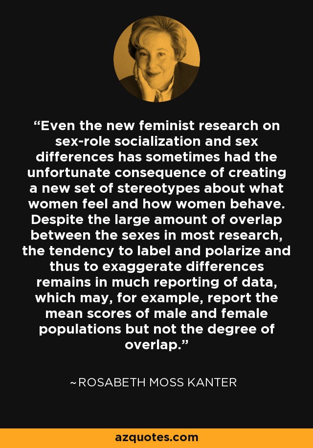 Even the new feminist research on sex-role socialization and sex differences has sometimes had the unfortunate consequence of creating a new set of stereotypes about what women feel and how women behave. Despite the large amount of overlap between the sexes in most research, the tendency to label and polarize and thus to exaggerate differences remains in much reporting of data, which may, for example, report the mean scores of male and female populations but not the degree of overlap. - Rosabeth Moss Kanter