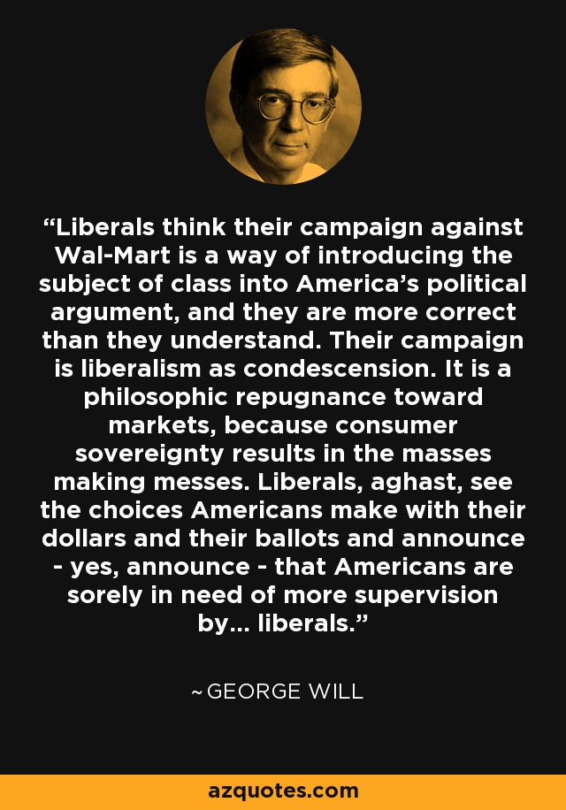 Liberals think their campaign against Wal-Mart is a way of introducing the subject of class into America's political argument, and they are more correct than they understand. Their campaign is liberalism as condescension. It is a philosophic repugnance toward markets, because consumer sovereignty results in the masses making messes. Liberals, aghast, see the choices Americans make with their dollars and their ballots and announce - yes, announce - that Americans are sorely in need of more supervision by... liberals. - George Will